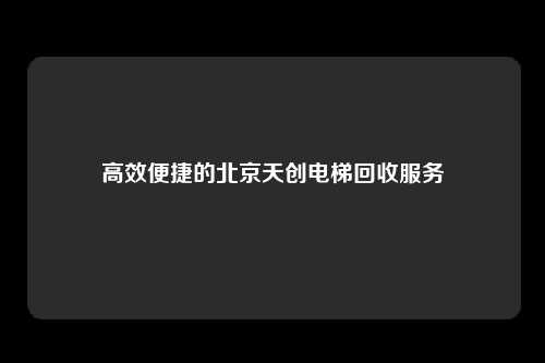 高效便捷的北京天创电梯回收服务