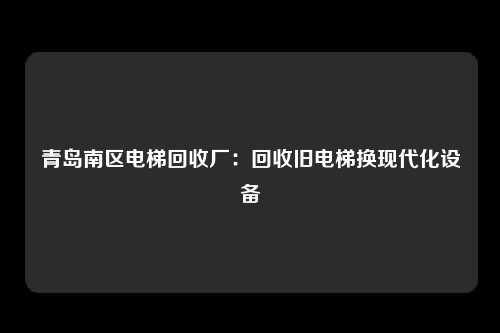 青岛南区电梯回收厂：回收旧电梯换现代化设备