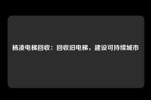 杨凌电梯回收:回收旧电梯,建设可持续城市