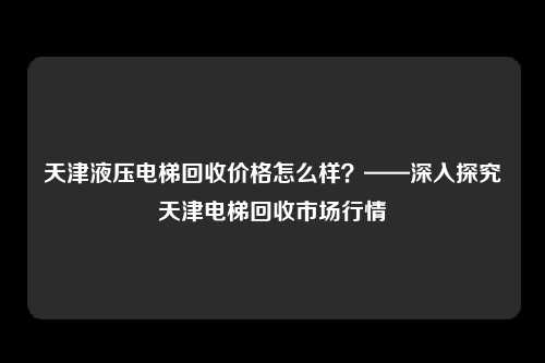 天津液压电梯回收价格怎么样？——深入探究天津电梯回收市场行情