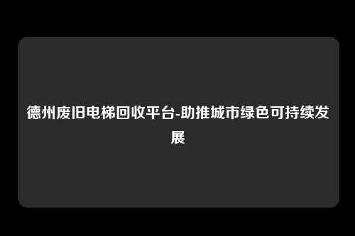 德州废旧电梯回收平台-助推城市绿色可持续发展