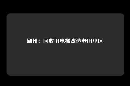 潮州：回收旧电梯改造老旧小区