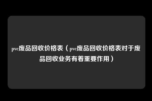 pvc废品回收价格表（pvc废品回收价格表对于废品回收业务有着重要作用）