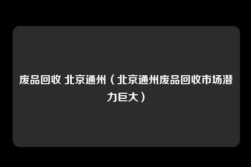 废品回收 北京通州（北京通州废品回收市场潜力巨大）