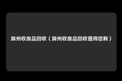 滁州收废品回收（滁州收废品回收值得信赖）