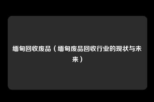 缅甸回收废品（缅甸废品回收行业的现状与未来）