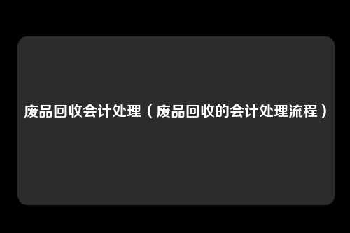 废品回收会计处理（废品回收的会计处理流程）