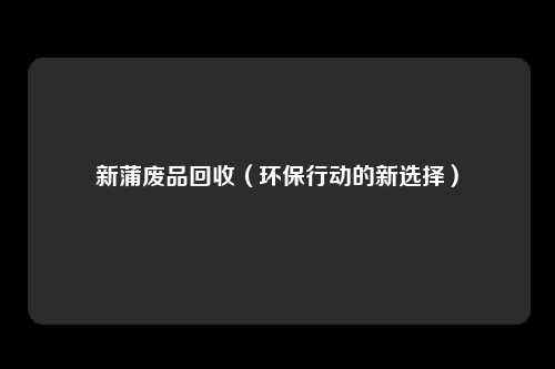 新蒲废品回收（环保行动的新选择）