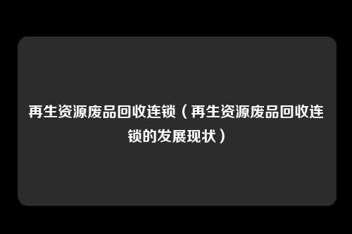 再生资源废品回收连锁（再生资源废品回收连锁的发展现状）