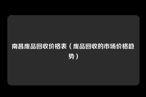 南昌废品回收价格表（废品回收的市场价格趋势）