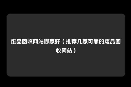 废品回收网站哪家好（推荐几家可靠的废品回收网站）