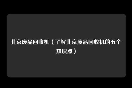 北京废品回收机（了解北京废品回收机的五个知识点）
