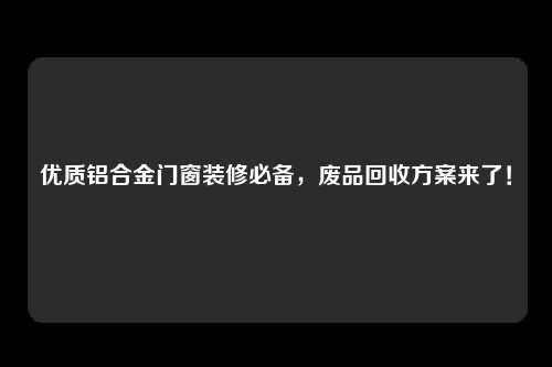 优质铝合金门窗装修必备，废品回收方案来了！