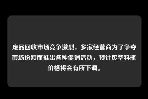 废品回收市场竞争激烈,多家经营商为了争夺市场份额而推出各种促销活动,预计废塑料瓶价格将会有所下调。