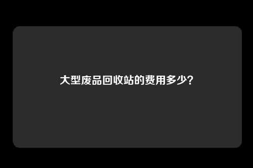 大型废品回收站的费用多少？