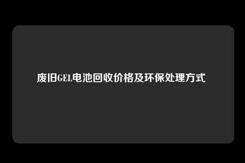 废旧GEL电池回收价格及环保处理方式 