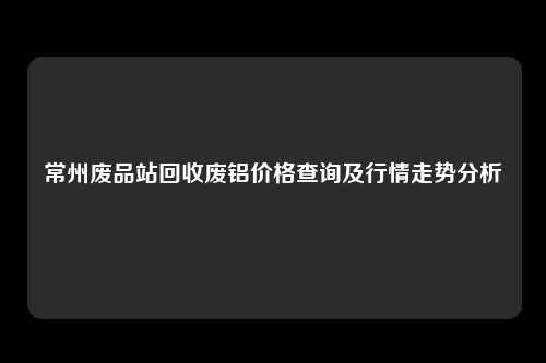 常州废品站回收废铝价格查询及行情走势分析