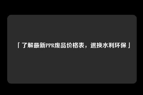 「了解最新PPR废品价格表，退换水利环保」