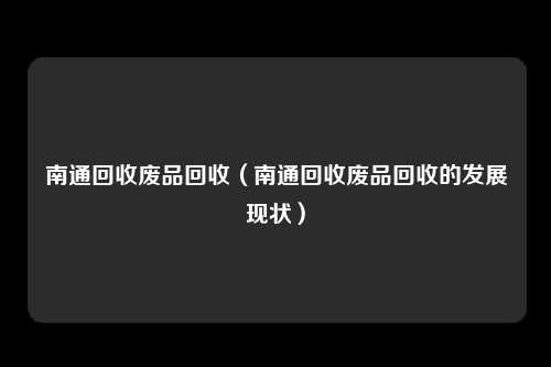 南通回收废品回收（南通回收废品回收的发展现状）