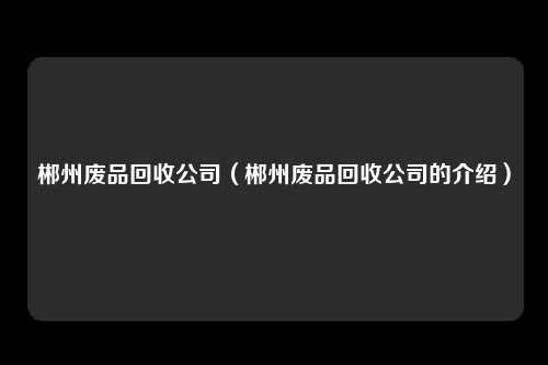 郴州废品回收公司(郴州废品回收公司的介绍)
