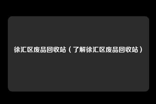 徐汇区废品回收站（了解徐汇区废品回收站）