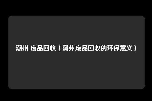 潮州 废品回收（潮州废品回收的环保意义）