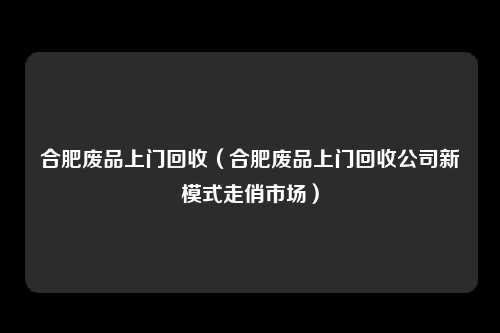 合肥废品上门回收(合肥废品上门回收公司新模式走俏市场)