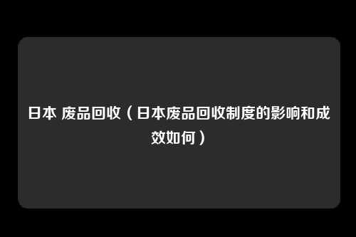 日本 废品回收（日本废品回收制度的影响和成效如何）