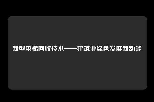新型电梯回收技术——建筑业绿色发展新动能