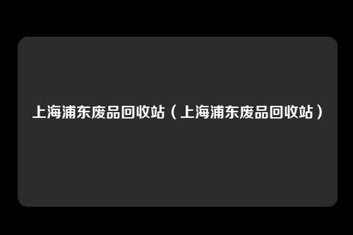上海浦东废品回收站(上海浦东废品回收站)