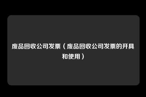 废品回收公司发票（废品回收公司发票的开具和使用）