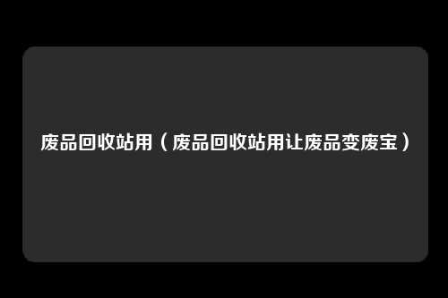 废品回收站用（废品回收站用让废品变废宝）