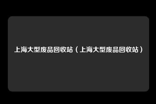 上海大型废品回收站（上海大型废品回收站）