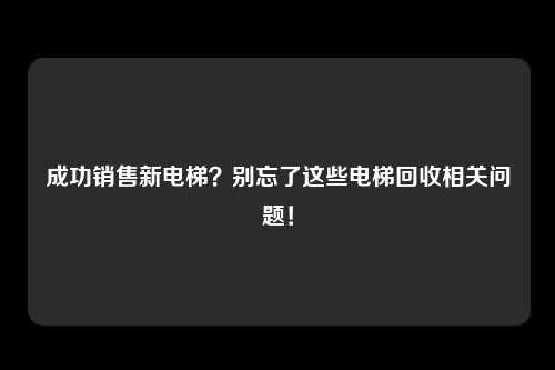 成功销售新电梯？别忘了这些电梯回收相关问题！