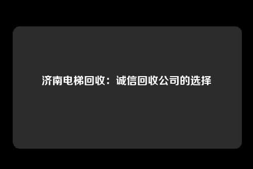 济南电梯回收：诚信回收公司的选择