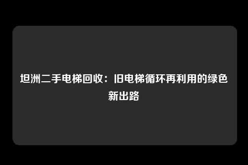 坦洲二手电梯回收：旧电梯循环再利用的绿色新出路