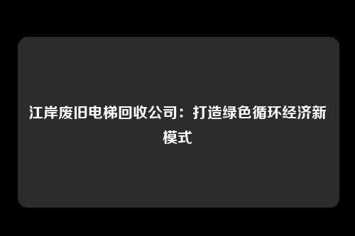 江岸废旧电梯回收公司：打造绿色循环经济新模式