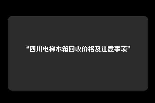 “四川电梯木箱回收价格及注意事项”