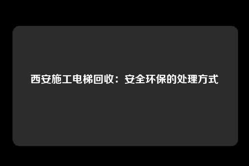 西安施工电梯回收：安全环保的处理方式