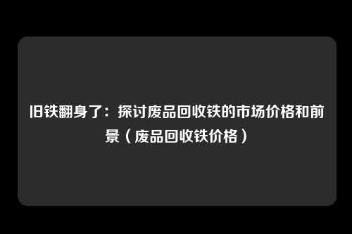 旧铁翻身了：探讨废品回收铁的市场价格和前景（废品回收铁价格）