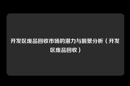 开发区废品回收市场的潜力与前景分析（开发区废品回收）