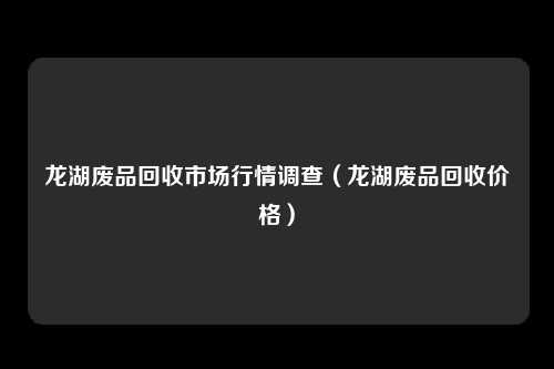 龙湖废品回收市场行情调查(龙湖废品回收价格)