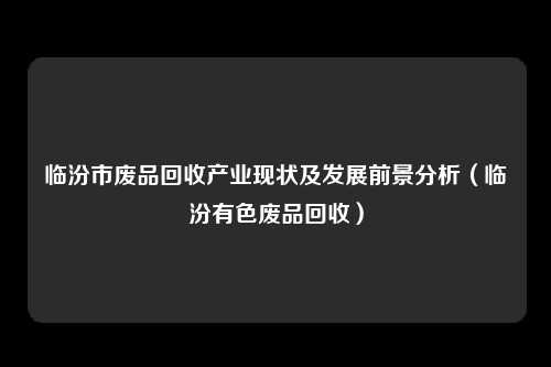 临汾市废品回收产业现状及发展前景分析(临汾有色废品回收)