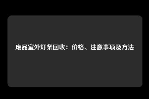 废品室外灯条回收：价格、注意事项及方法