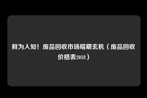 鲜为人知！废品回收市场暗藏玄机（废品回收价格表2018）
