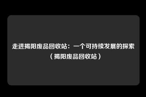 走进揭阳废品回收站:一个可持续发展的探索(揭阳废品回收站)