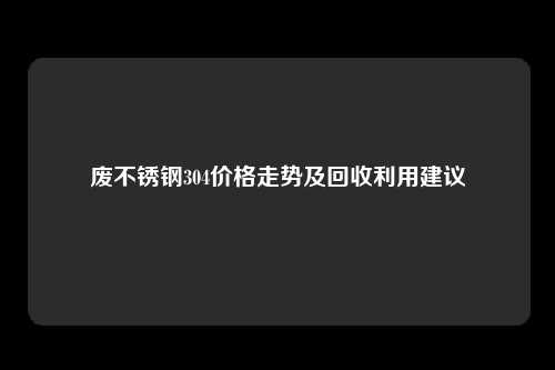 废不锈钢304价格走势及回收利用建议