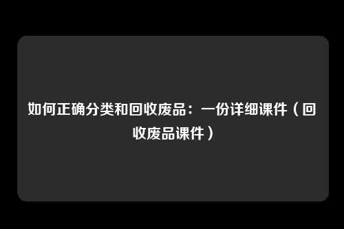 如何正确分类和回收废品：一份详细课件（回收废品课件）