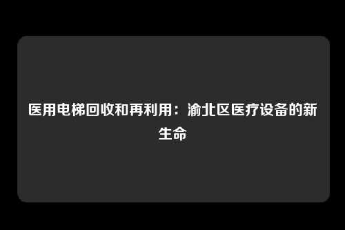 医用电梯回收和再利用:渝北区医疗设备的新生命
