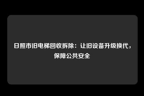日照市旧电梯回收拆除:让旧设备升级换代,保障公共安全